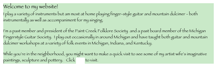 Welcome to my website!
I play a variety of instruments but am most at home playing finger-style guitar and mountain dulcimer - both instrumentally as well as accompaniment for my singing.
I’m a past member and president of the Paint Creek Folklore Society  and a past board member of the Michigan Fingerstyle Guitar Society.  I play out occasionally in around Michigan and have taught both guitar and mountain dulcimer workshops at a variety of folk events in Michigan, Indiana, and Kentucky.   
While you’re in the neighborhood, you might want to make a quick visit to see some of my artist wife’s imaginative paintings, sculpture and pottery.   Click here to visit.