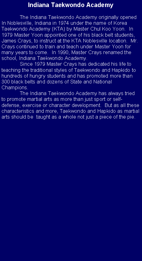 Text Box: Indiana Taekwondo Academy	The Indiana Taekwondo Academy originally openedIn Noblesville, Indiana in 1974 under the name of Korea Taekwondo Academy (KTA) by Master Chul Koo Yoon.  In 1979 Master Yoon appointed one of his black belt students, James Crays, to instruct at the KTA Noblesville location.  Mr. Crays continued to train and teach under Master Yoon for many years to come.  In 1990, Master Crays renamed the school, Indiana Taekwondo Academy.  	Since 1979 Master Crays has dedicated his life to teaching the traditional styles of Taekwondo and Hapkido to hundreds of hungry students and has promoted more than 300 black belts and dozens of State and National Champions.	The Indiana Taekwondo Academy has always tried to promote martial arts as more than just sport or self-defense, exercise or character development.  But as all these characteristics and more, Taekwondo and Hapkido as martial arts should be  taught as a whole not just a piece of the pie.