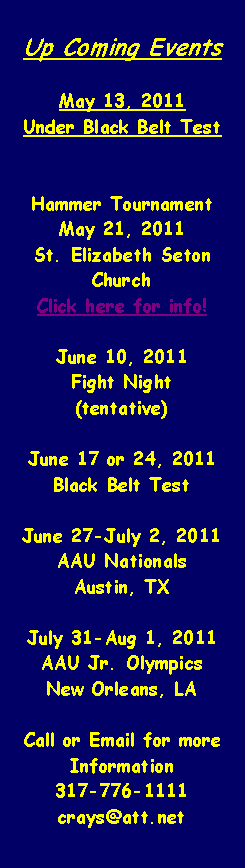 Text Box: Up Coming EventsMay 13, 2011Under Black Belt TestHammer TournamentMay 21, 2011St. Elizabeth Seton ChurchClick here for info!June 10, 2011Fight Night(tentative)June 17 or 24, 2011Black Belt TestJune 27-July 2, 2011AAU NationalsAustin, TXJuly 31-Aug 1, 2011AAU Jr. OlympicsNew Orleans, LACall or Email for more Information317-776-1111crays@att.net