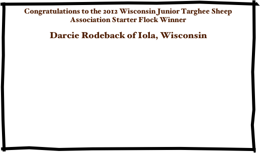 Congratulations to the 2012 Wisconsin Junior Targhee Sheep Association Starter Flock Winner

Darcie Rodeback of Iola, Wisconsin