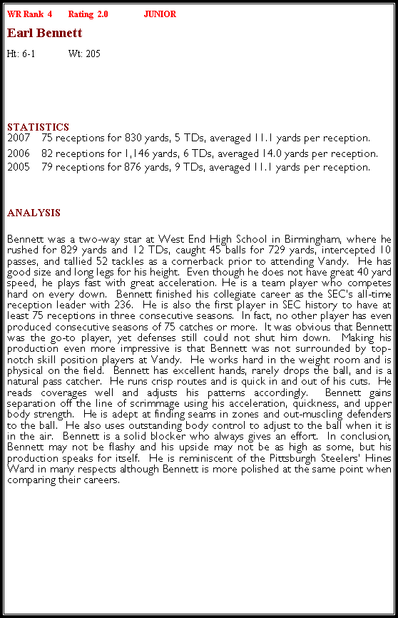 Text Box: WR Rank  4	Rating  2.0		JUNIOREarl BennettHt: 6-1	Wt: 205￼Statistics 2007	 75 receptions for 830 yards, 5 TDs, averaged 11.1 yards per reception.2006	82 receptions for 1,146 yards, 6 TDs, averaged 14.0 yards per reception.2005	79 receptions for 876 yards, 9 TDs, averaged 11.1 yards per reception.	Analysis Bennett was a two-way star at West End High School in Birmingham, where he rushed for 829 yards and 12 TDs, caught 45 balls for 729 yards, intercepted 10 passes, and tallied 52 tackles as a cornerback prior to attending Vandy.  He has good size and long legs for his height.  Even though he does not have great 40 yard speed, he plays fast with great acceleration. He is a team player who competes hard on every down.  Bennett finished his collegiate career as the SEC�s all-time reception leader with 236.  He is also the first player in SEC history to have at least 75 receptions in three consecutive seasons.  In fact, no other player has even produced consecutive seasons of 75 catches or more.  It was obvious that Bennett was the go-to player, yet defenses still could not shut him down.  Making his production even more impressive is that Bennett was not surrounded by top-notch skill position players at Vandy.  He works hard in the weight room and is physical on the field.  Bennett has excellent hands, rarely drops the ball, and is a natural pass catcher.  He runs crisp routes and is quick in and out of his cuts.  He reads coverages well and adjusts his patterns accordingly.  Bennett gains separation off the line of scrimmage using his acceleration, quickness, and upper body strength.  He is adept at finding seams in zones and out-muscling defenders to the ball.  He also uses outstanding body control to adjust to the ball when it is in the air.  Bennett is a solid blocker who always gives an effort.  In conclusion, Bennett may not be flashy and his upside may not be as high as some, but his production speaks for itself.  He is reminiscent of the Pittsburgh Steelers� Hines Ward in many respects although Bennett is more polished at the same point when comparing their careers.