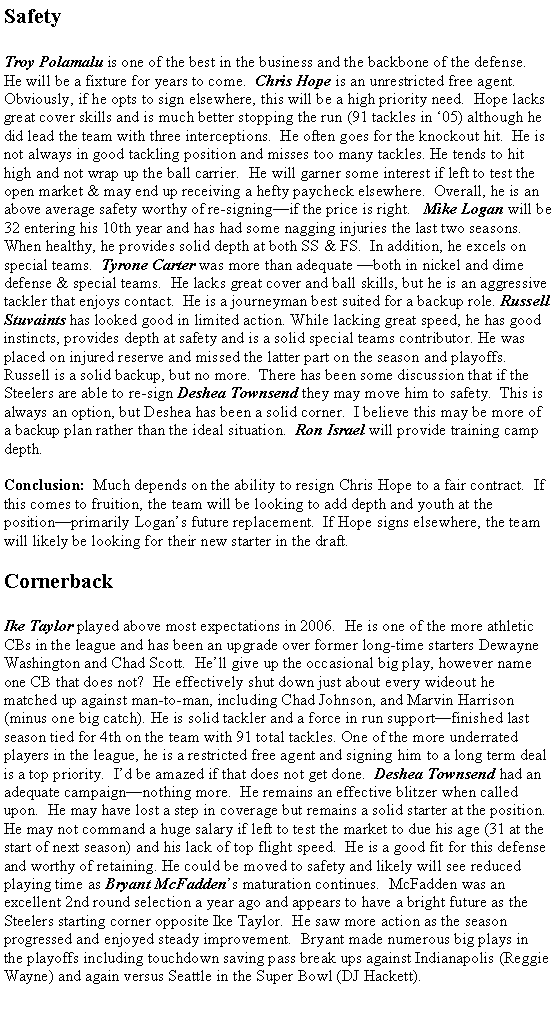 Text Box: SafetyTroy Polamalu is one of the best in the business and the backbone of the defense.  He will be a fixture for years to come.  Chris Hope is an unrestricted free agent.  Obviously, if he opts to sign elsewhere, this will be a high priority need.  Hope lacks great cover skills and is much better stopping the run (91 tackles in �05) although he did lead the team with three interceptions.  He often goes for the knockout hit.  He is not always in good tackling position and misses too many tackles. He tends to hit high and not wrap up the ball carrier.  He will garner some interest if left to test the open market & may end up receiving a hefty paycheck elsewhere.  Overall, he is an above average safety worthy of re-signing�if the price is right.   Mike Logan will be 32 entering his 10th year and has had some nagging injuries the last two seasons.  When healthy, he provides solid depth at both SS & FS.  In addition, he excels on special teams.  Tyrone Carter was more than adequate �both in nickel and dime defense & special teams.  He lacks great cover and ball skills, but he is an aggressive tackler that enjoys contact.  He is a journeyman best suited for a backup role. Russell Stuvaints has looked good in limited action. While lacking great speed, he has good instincts, provides depth at safety and is a solid special teams contributor. He was placed on injured reserve and missed the latter part on the season and playoffs.  Russell is a solid backup, but no more.  There has been some discussion that if the Steelers are able to re-sign Deshea Townsend they may move him to safety.  This is always an option, but Deshea has been a solid corner.  I believe this may be more of a backup plan rather than the ideal situation.  Ron Israel will provide training camp depth.  Conclusion:  Much depends on the ability to resign Chris Hope to a fair contract.  If this comes to fruition, the team will be looking to add depth and youth at the position�primarily Logan�s future replacement.  If Hope signs elsewhere, the team will likely be looking for their new starter in the draft.   CornerbackIke Taylor played above most expectations in 2006.  He is one of the more athletic CBs in the league and has been an upgrade over former long-time starters Dewayne Washington and Chad Scott.  He�ll give up the occasional big play, however name one CB that does not?  He effectively shut down just about every wideout he matched up against man-to-man, including Chad Johnson, and Marvin Harrison (minus one big catch). He is solid tackler and a force in run support�finished last season tied for 4th on the team with 91 total tackles. One of the more underrated players in the league, he is a restricted free agent and signing him to a long term deal is a top priority.  I�d be amazed if that does not get done.  Deshea Townsend had an adequate campaign�nothing more.  He remains an effective blitzer when called upon.  He may have lost a step in coverage but remains a solid starter at the position.  He may not command a huge salary if left to test the market to due his age (31 at the start of next season) and his lack of top flight speed.  He is a good fit for this defense and worthy of retaining. He could be moved to safety and likely will see reduced playing time as Bryant McFadden�s maturation continues.  McFadden was an excellent 2nd round selection a year ago and appears to have a bright future as the Steelers starting corner opposite Ike Taylor.  He saw more action as the season progressed and enjoyed steady improvement.  Bryant made numerous big plays in the playoffs including touchdown saving pass break ups against Indianapolis (Reggie Wayne) and again versus Seattle in the Super Bowl (DJ Hackett).   