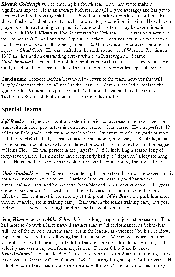 Text Box: Ricardo Colclough will be entering his fourth season and has yet to make a significant impact.  He is an average kick returner (21.5 yard average) and has yet to develop top flight coverage skills.  2006 will be a make or break year for him.  He shows flashes of athletic ability but has a ways to go to refine his skills.  He will be a player to watch at training camp as his future with the team may be determined in Latrobe.  Willie Williams will be 35 entering his 15th season.  He was only active in four games in 2005 and one would question if there�s any gas left in his tank at this point.  Willie played in all sixteen games in 2004 and was a savior at corner after an injury to Chad Scott.  He was drafted in the sixth round out of Western Carolina in 1993 and has had an outstanding career with both Pittsburgh and Seattle.  Chidi Iwuoma has been a top-notch special teams performer the last few years.  He is rarely used on the defensive side of the ball and merely provides depth at corner.  Conclusion:  I expect Deshea Townsend to return to the team, however this will largely determine the overall need at the position.  Youth is needed to replace the aging Willie Williams and push Ricardo Colclough to the next level.  Expect Ike Taylor and Bryant McFadden to be the opening day starters.  Special Teams      Jeff Reed was signed to a contract extension prior to last season and rewarded the team with his most productive & consistent season of his career.  He was perfect (18 of 18) on field goals of thirty-nine yards or less.  On attempts of forty yards or more he hit only 54% (6 of 11).  This stat is a bit misleading, however, as Reed plays his home games in what is widely considered the worst kicking conditions in the league at Heinz Field.  He was perfect in the playoffs (3 of 3) including a season long of forty-seven yards.  His kickoffs have frequently had good depth and adequate hang time.  He is another solid former rookie free agent acquisition by the front office.  Chris Gardocki  will be 36 years old entering his seventeenth season; however, this is not a major concern for a punter.  Gardocki�s punts possess good hang-time, directional accuracy, and he has never been blocked in his lengthy career.  His gross punting average was 41.8 with a net of 34.7 last season�not great numbers but effective.  His best asset is consistency at this point.  Mike Barr may push him more than most anticipate in training camp.  Barr was in the teams training camp last year and possesses good leg strength and he also has youth on his side.     Greg Warren beat out Mike Schneck for the long-snapping job last preseason.  This had more to do with a large payroll savings than it did performance, as Schneck is still one of the more consistent snappers in the league, as evidenced by his Pro Bowl appearance with Buffalo following the �05 campaign.  Warren was consistent and accurate.  Overall, he did a good job for the team in his rookie debut. He has good velocity and was a cap beneficial acquisition.  Former Ohio State Buckeye Kyle Andrews has been added to the roster to compete with Warren in training camp.  Andrews is a former walk-on that was OSU�s starting long snapper for four years.  He is highly consistent,  has a quick release and will give Warren a run for his money.  