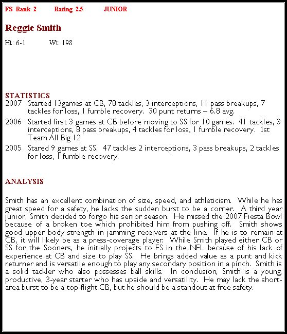 Text Box: FS  Rank  2	Rating  2.5  	JUNIORReggie SmithHt: 6-1	Wt: 198	￼Statistics 2007	Started 13games at CB, 78 tackles, 3 interceptions, 11 pass breakups, 7 tackles for loss, 1 fumble recovery.  30 punt returns � 6.8 avg.2006	Started first 3 games at CB before moving to SS for 10 games.  41 tackles, 3 interceptions, 8 pass breakups, 4 tackles for loss, 1 fumble recovery.  1st Team All Big 122005	Stared 9 games at SS.  47 tackles 2 interceptions, 3 pass breakups, 2 tackles for loss, 1 fumble recovery.Analysis Smith has an excellent combination of size, speed, and athleticism.  While he has great speed for a safety, he lacks the sudden burst to be a corner.  A third year junior, Smith decided to forgo his senior season.  He missed the 2007 Fiesta Bowl because of a broken toe which prohibited him from pushing off.  Smith shows good upper body strength in jamming receivers at the line.  If he is to remain at CB, it will likely be as a press-coverage player.  While Smith played either CB or SS for the Sooners, he initially projects to FS in the NFL because of his lack of experience at CB and size to play SS.  He brings added value as a punt and kick returner and is versatile enough to play any secondary position in a pinch.  Smith is a solid tackler who also possesses ball skills.  In conclusion, Smith is a young, productive, 3-year starter who has upside and versatility.  He may lack the short-area burst to be a top-flight CB, but he should be a standout at free safety.