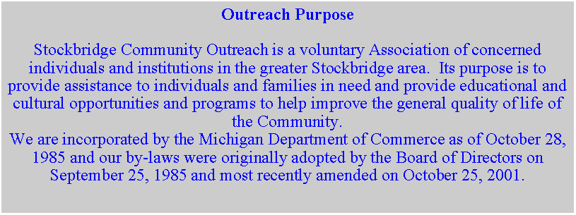 Text Box: Outreach PurposeStockbridge Community Outreach is a voluntary Association of concerned individuals and institutions in the greater Stockbridge area.  Its purpose is to provide assistance to individuals and families in need and provide educational and cultural opportunities and programs to help improve the general quality of life of the Community.  We are incorporated by the Michigan Department of Commerce as of October 28, 1985 and our by-laws were originally adopted by the Board of Directors on September 25, 1985 and most recently amended on October 25, 2001.